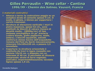 Gilles Perraudin - Wine cellar - Cantina 1996/99 - Chemin des Salines, Vauvert, Francia I materiali costruttivi Attacco a terra: la costruzione poggia su un semplice strato di cemento spesso 5 cm. Il suolo, in ghiaia, è idoneo per sopportare i carichi trasmessi. Struttura di elevazione verticale: i muri in pietra massiccia, spessi 52 cm., sono costituiti da blocchi di calcare (tenero di densità media - 1800Kg/mc) di tipo molassa conchiglifera un po’ arenaria (colore biondo, giallo paglierino, miele, ambra). I blocchi squadrati, estratti (daVers,lo stesso bacino dell’acquedotto romano del Pont du Gard) meccanicamente, misurano 52x105x220 cm. e pesano 2,5 tonnellate. Copertura: la struttura orizzontale è costituita da travi in legno massello con sezione 10x24 cm. e disposte con un interasse di 40 cm. Il pacchetto di chiusura comprende: strato di terra vegetale; antiradici; impermeabilizzazione; tavolato ligneo spesso 1,9 cm. Donatella Radogna 3 