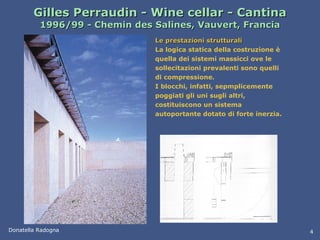 Gilles Perraudin - Wine cellar - Cantina 1996/99 - Chemin des Salines, Vauvert, Francia Le prestazioni strutturali La logica statica della costruzione è quella dei sistemi massicci ove le sollecitazioni prevalenti sono quelli di compressione.  I blocchi, infatti, sepmplicemente poggiati gli uni sugli altri, costituiscono un sistema autoportante dotato di forte inerzia.  Donatella Radogna 4 