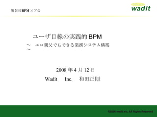 第 3 回 BPM オフ会　 　　 2008 年 4 月 12 日 Wadit 　 Inc. 　和田正則 　ユーザ目線の実践的 BPM ～　エロ親父でもできる業務システム構築　～ 