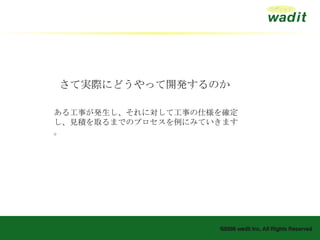 さて実際にどうやって開発するのか ある工事が発生し、それに対して工事の仕様を確定し、見積を取るまでのプロセスを例にみていきます。 