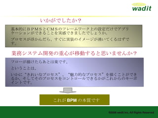 基本的にＢＰＭＳとＣＭＳのフレームワーク上の設定だけでアプリケーションができることを実感できましたでしょうか。 プロセスが浮かんだら、すぐに実装のイメージが湧いてくるはずです。 フローが描けたらあとは楽です。 ということは、 いかに“きれいなプロセス”、“魅力的なプロセス”を描くことができるか、そしてそのプロセスをコントロールできるかがこれからのキーポイントです。 これが BPM の本質です いかがでしたか？ 業務システム開発の重心が移動すると思いませんか？ 