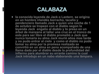CALABAZA
 la conocida leyenda de Jack o Lantern, se origina
  en un hombre irlandés borracho, tacaño y
  pendenciero llamado Jack a quien una noche de 1
  de octubre se tropezó con el diablo según la
  leyenda Jack engaño al diablo y lo preso en un
  árbol de manzana al tallar una cruz en el tronco de
  este para ser libre el diablo prometió a Jack que
  nunca tomaría su alma Jack murió años mas tarde
  y no pudo entrar al cielo y como el diablo no pudo
  tomar su alma por la promesa realizada se
  convirtió en un alma en pena acompañado de una
  llama dada por el diablo desde la profundidad del
  infierno para alumbrar su errante camino la cual
  Jack introdujo en un nabo elaborando una lámpara.
 