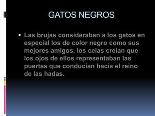GATOS NEGROS

 Las brujas consideraban a los gatos en
 especial los de color negro como sus
 mejores amigos, los celas creían que
 los ojos de ellos representaban las
 puertas que conducían hacia el reino
 de las hadas.
 
