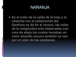 NARANJA

 Es el color de la caída de la hoja y la
  cosecha con la celebración del
  Samhain se da fin al verano, las velas
  de la antigüedad eran elaboradas con
  cera de abeja las cuales tomaban un
  color amarillo oscuro también se usa
  por el color de las calabazas.
 