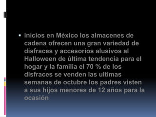  inicios en México los almacenes de
 cadena ofrecen una gran variedad de
 disfraces y accesorios alusivos al
 Halloween de última tendencia para el
 hogar y la familia el 70 % de los
 disfraces se venden las ultimas
 semanas de octubre los padres visten
 a sus hijos menores de 12 años para la
 ocasión
 