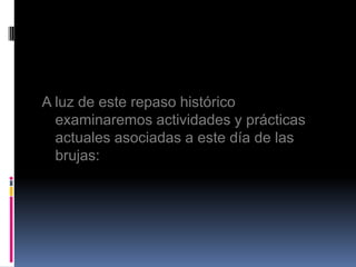 A luz de este repaso histórico
  examinaremos actividades y prácticas
  actuales asociadas a este día de las
  brujas:
 