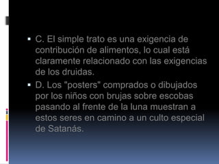  C. El simple trato es una exigencia de
  contribución de alimentos, lo cual está
  claramente relacionado con las exigencias
  de los druidas.
 D. Los "posters" comprados o dibujados
  por los niños con brujas sobre escobas
  pasando al frente de la luna muestran a
  estos seres en camino a un culto especial
  de Satanás.
 