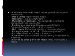  · Lámparas dentro de calabazas: Representan imágenes
  demoníacas.
  · Media Luna: Representa la magia
  · Manzanas: Para adivinar suertes.
  · Murciélagos y lechuzas: Asociadas a la creencia de
  comunicación con los muertos.
  · Fantasmas y duendes: Mensajeros privilegiados
  "especiales" para transitar entre los paganos.
  · Gato negro: Reencarnación de los muertos malvados.
  · Pentagrama con un círculo: Símbolo de protección.
  · Escobas: Ejercitan la energía liberada.
  · Esqueletos: Abundan entre el anochecer y las tinieblas de
  Halloween.
  · Estrella de cinco picos con media luna: Representa la
  magia.
 