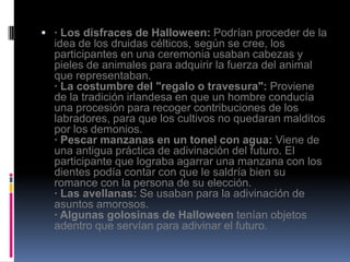  · Los disfraces de Halloween: Podrían proceder de la
  idea de los druidas célticos, según se cree, los
  participantes en una ceremonia usaban cabezas y
  pieles de animales para adquirir la fuerza del animal
  que representaban.
  · La costumbre del "regalo o travesura": Proviene
  de la tradición irlandesa en que un hombre conducía
  una procesión para recoger contribuciones de los
  labradores, para que los cultivos no quedaran malditos
  por los demonios.
  · Pescar manzanas en un tonel con agua: Viene de
  una antigua práctica de adivinación del futuro. El
  participante que lograba agarrar una manzana con los
  dientes podía contar con que le saldría bien su
  romance con la persona de su elección.
  · Las avellanas: Se usaban para la adivinación de
  asuntos amorosos.
  · Algunas golosinas de Halloween tenían objetos
  adentro que servían para adivinar el futuro.
 