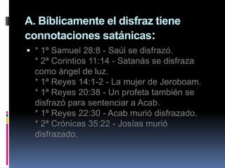 A. Bíblicamente el disfraz tiene
connotaciones satánicas:
 * 1ª Samuel 28:8 - Saúl se disfrazó.
  * 2ª Corintios 11:14 - Satanás se disfraza
  como ángel de luz.
  * 1ª Reyes 14:1-2 - La mujer de Jeroboam.
  * 1ª Reyes 20:38 - Un profeta también se
  disfrazó para sentenciar a Acab.
  * 1ª Reyes 22:30 - Acab murió disfrazado.
  * 2ª Crónicas 35:22 - Josías murió
  disfrazado.
 