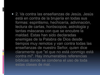  2. Va contra las enseñanzas de Jesús. Jesús
  está en contra de la brujería en todas sus
  formas: espiritismo, hechicería, adivinación,
  lectura de cartas, horóscopos, astrología y
  tantas máscaras con que se encubre la
  maldad. Estas han sido declaradas
  enemigas de la Palabra de Dios desde
  tiempos muy remotos y van contra todas las
  enseñanzas de nuestro Señor, quien dice
  claramente que "el que no está conmigo está
  contra mí". Hay innumerables referencias
  bíblicas donde se condena el uso de toda
  estas clases de mal.
 