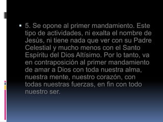  5. Se opone al primer mandamiento. Este
 tipo de actividades, ni exalta el nombre de
 Jesús, ni tiene nada que ver con su Padre
 Celestial y mucho menos con el Santo
 Espíritu del Dios Altísimo. Por lo tanto, va
 en contraposición al primer mandamiento
 de amar a Dios con toda nuestra alma,
 nuestra mente, nuestro corazón, con
 todas nuestras fuerzas, en fin con todo
 nuestro ser.
 