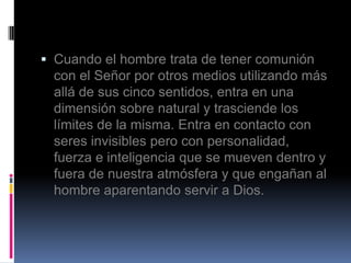  Cuando el hombre trata de tener comunión
  con el Señor por otros medios utilizando más
  allá de sus cinco sentidos, entra en una
  dimensión sobre natural y trasciende los
  límites de la misma. Entra en contacto con
  seres invisibles pero con personalidad,
  fuerza e inteligencia que se mueven dentro y
  fuera de nuestra atmósfera y que engañan al
  hombre aparentando servir a Dios.
 