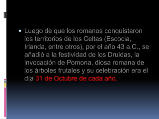  Luego de que los romanos conquistaron
  los territorios de los Celtas (Escocia,
  Irlanda, entre otros), por el año 43 a.C., se
  añadió a la festividad de los Druidas, la
  invocación de Pomona, diosa romana de
  los árboles frutales y su celebración era el
  día 31 de Octubre de cada año.
 