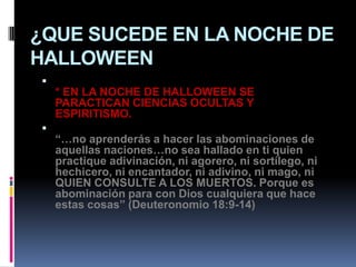 ¿QUE SUCEDE EN LA NOCHE DE
HALLOWEEN

    * EN LA NOCHE DE HALLOWEEN SE
    PARACTICAN CIENCIAS OCULTAS Y
    ESPIRITISMO.

    “…no aprenderás a hacer las abominaciones de
    aquellas naciones…no sea hallado en ti quien
    practique adivinación, ni agorero, ni sortílego, ni
    hechicero, ni encantador, ni adivino, ni mago, ni
    QUIEN CONSULTE A LOS MUERTOS. Porque es
    abominación para con Dios cualquiera que hace
    estas cosas” (Deuteronomio 18:9-14)
 