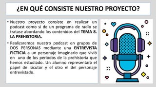¿EN QUÉ CONSISTE NUESTRO PROYECTO?
• Nuestro proyecto consiste en realizar un
podcast como si de un programa de radio se
tratase abordando los contenidos del TEMA 8.
LA PREHISTORIA.
• Realizaremos nuestro podcast en grupos de
DOS PERSONAS mediante una ENTREVISTA
FICTICIA a un personaje imaginario que vivió
en uno de los periodos de la prehistoria que
hemos estudiado. Un alumno representará el
papel de locutor y el otro el del personaje
entrevistado.
 