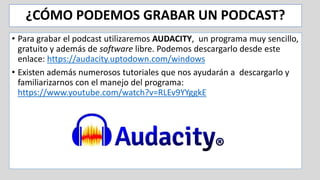 ¿CÓMO PODEMOS GRABAR UN PODCAST?
• Para grabar el podcast utilizaremos AUDACITY, un programa muy sencillo,
gratuito y además de software libre. Podemos descargarlo desde este
enlace: https://audacity.uptodown.com/windows
• Existen además numerosos tutoriales que nos ayudarán a descargarlo y
familiarizarnos con el manejo del programa:
https://www.youtube.com/watch?v=RLEv9YYggkE
 
