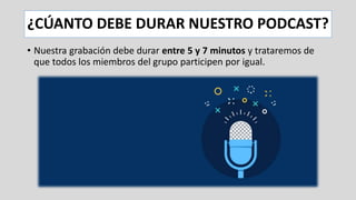 ¿CÚANTO DEBE DURAR NUESTRO PODCAST?
• Nuestra grabación debe durar entre 5 y 7 minutos y trataremos de
que todos los miembros del grupo participen por igual.
 