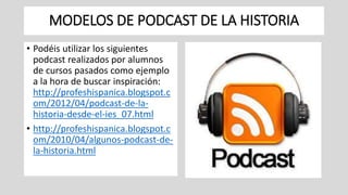 MODELOS DE PODCAST DE LA HISTORIA
• Podéis utilizar los siguientes
podcast realizados por alumnos
de cursos pasados como ejemplo
a la hora de buscar inspiración:
http://profeshispanica.blogspot.c
om/2012/04/podcast-de-la-
historia-desde-el-ies_07.html
• http://profeshispanica.blogspot.c
om/2010/04/algunos-podcast-de-
la-historia.html
 