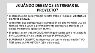 ¿CUÁNDO DEBEMOS ENTREGAR EL
PROYECTO?
• El plazo máximo para entregar nuestro trabajo finaliza el VIERNES 30
de ABRIL de 2021.
• Tendremos que entregar nuestra grabación en una memoria USB en
formato MP3 o WAW, o preferiblemente entregarla a través de un
enlace mediante la aplicación TEAMS.
• El podcast es un trabajo OBLIGATORIO que cuenta como nota para la
EVALUACIÓN (15 % de la nota de esta 3ª EVALUACIÓN).
• EL VIERNES 7 DE MAYO realizaremos un control de evaluación TIPO
TEST sobre LA PREHISTORIA (15% de la nota).
 