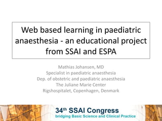 Web based learning in paediatric
anaesthesia - an educational project
from SSAI and ESPA
Mathias Johansen, MD
Specialist in paediatric anaesthesia
Dep. of obstetric and paediatric anaesthesia
The Juliane Marie Center
Rigshospitalet, Copenhagen, Denmark
 