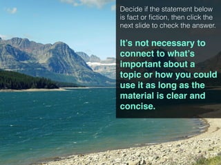Decide if the statement below
is fact or fiction, then click the
next slide to check the answer.
It’s not necessary to
connect to what’s
important about a
topic or how you could
use it as long as the
material is clear and
concise.