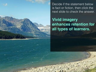 Decide if the statement below
is fact or fiction, then click the
next slide to check the answer.
Vivid imagery
enhances retention for
all types of learners.