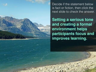 Decide if the statement below
is fact or fiction, then click the
next slide to check the answer.
Setting a serious tone
and creating a formal
environment helps
participants focus and
improves learning.