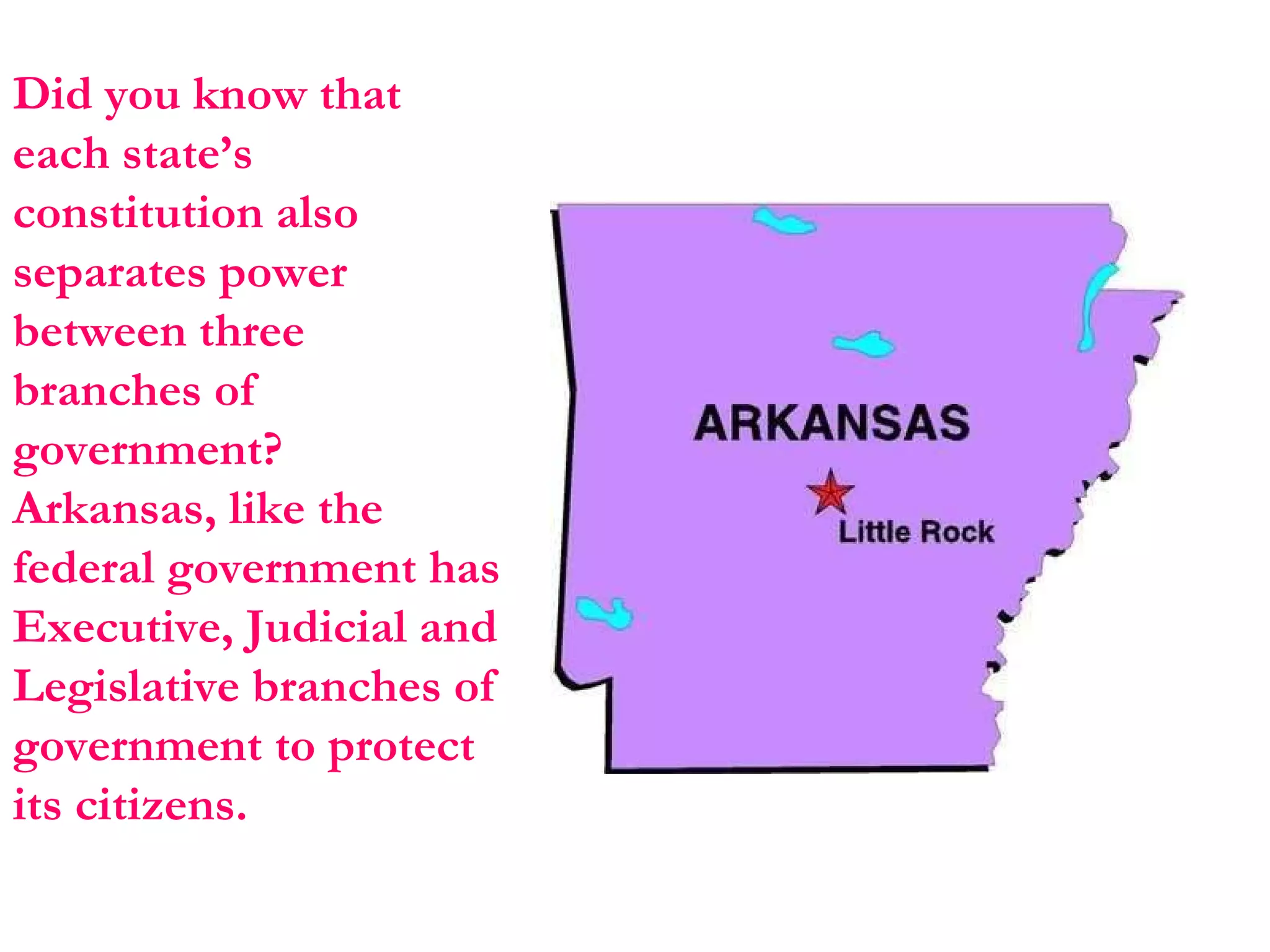 Did you know that each state’s constitution also separates power between three branches of government?  Arkansas, like the federal government has Executive, Judicial and Legislative branches of government to protect its citizens. 