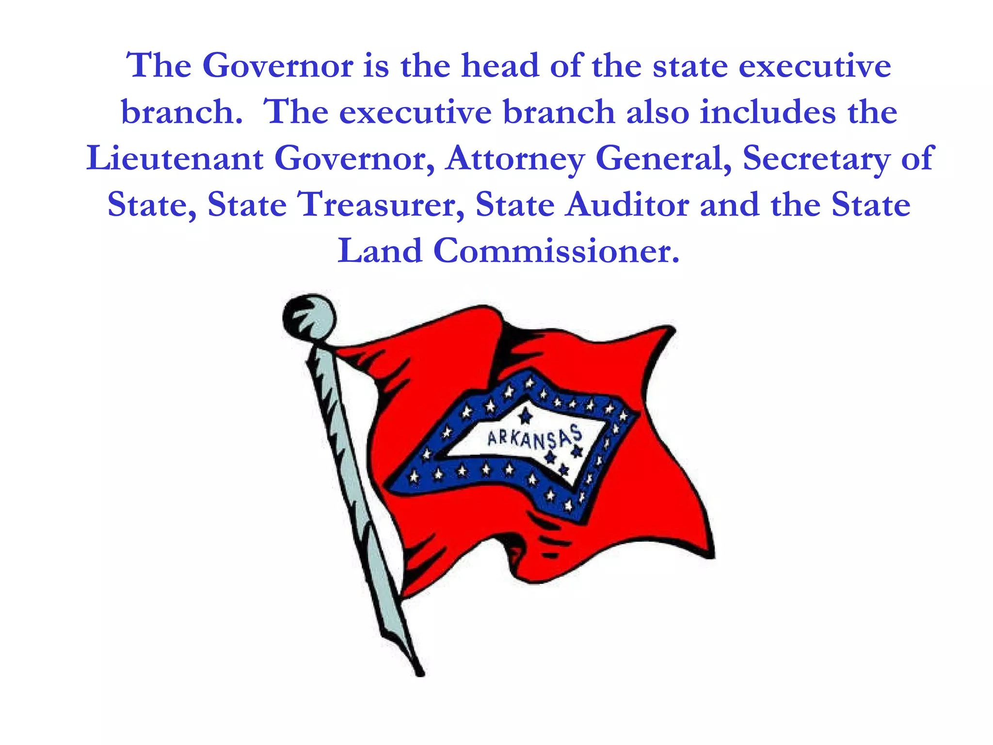 The Governor is the head of the state executive branch.  The executive branch also includes the Lieutenant Governor, Attorney General, Secretary of State, State Treasurer, State Auditor and the State Land Commissioner. 