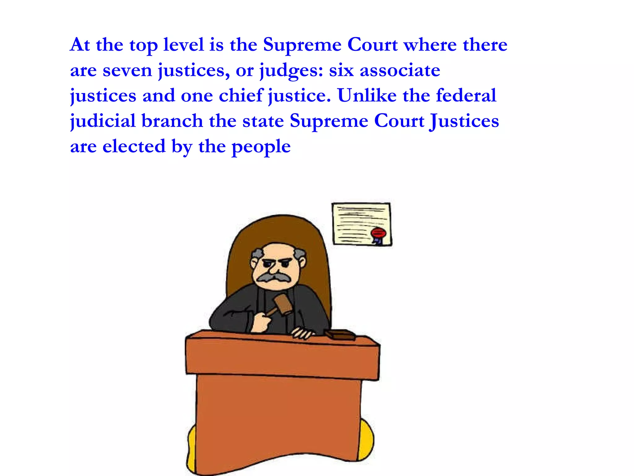 At the top level is the Supreme Court where there are seven justices, or judges: six associate justices and one chief justice. Unlike the federal judicial branch the state Supreme Court Justices are elected by the people 