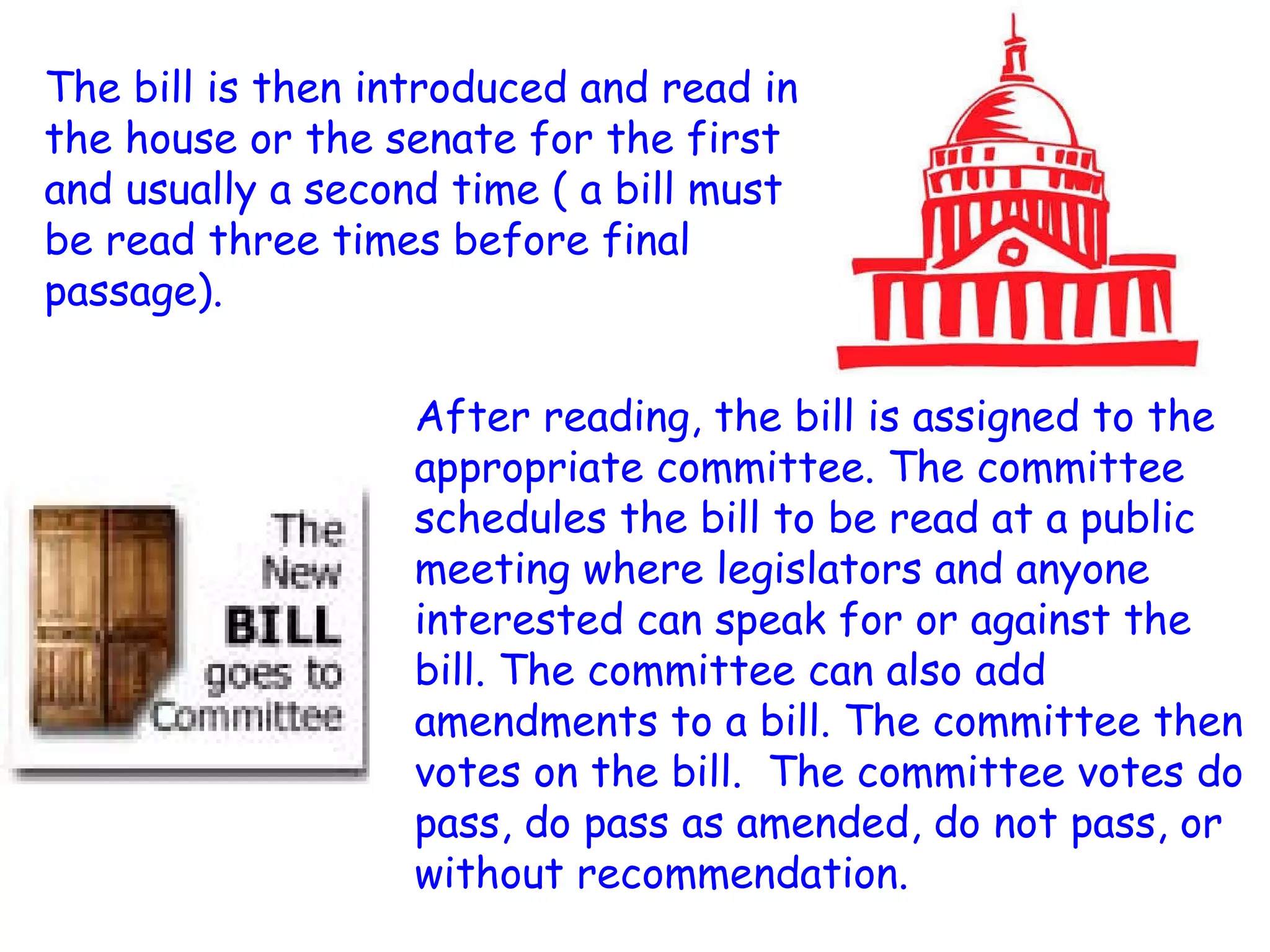 The bill is then introduced and read in the house or the senate for the first and usually a second time ( a bill must be read three times before final passage).  After reading, the bill is assigned to the appropriate committee. The committee schedules the bill to be read at a public meeting where legislators and anyone interested can speak for or against the bill. The committee can also add amendments to a bill. The committee then votes on the bill.  The committee votes do pass, do pass as amended, do not pass, or without recommendation.  