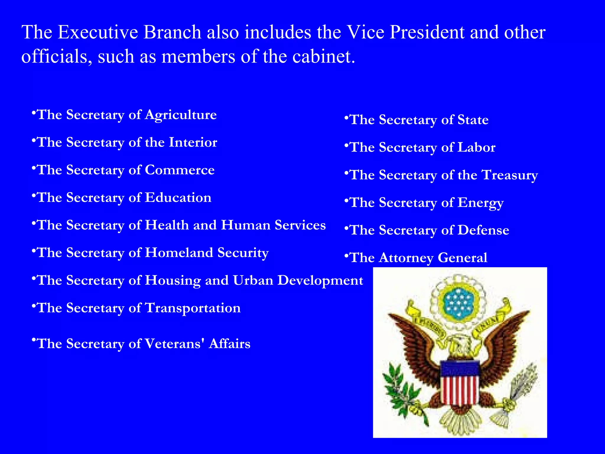 The Secretary of Agriculture  The Secretary of the Interior  The Secretary of Commerce  The Secretary of Education  The Secretary of Health and Human Services  The Secretary of Homeland Security  The Secretary of Housing and Urban Development  The Secretary of Transportation  The Secretary of Veterans' Affairs   The Executive Branch also includes the Vice President and other officials, such as members of the cabinet. The Secretary of State  The Secretary of Labor  The Secretary of the Treasury  The Secretary of Energy  The Secretary of Defense  The Attorney General  