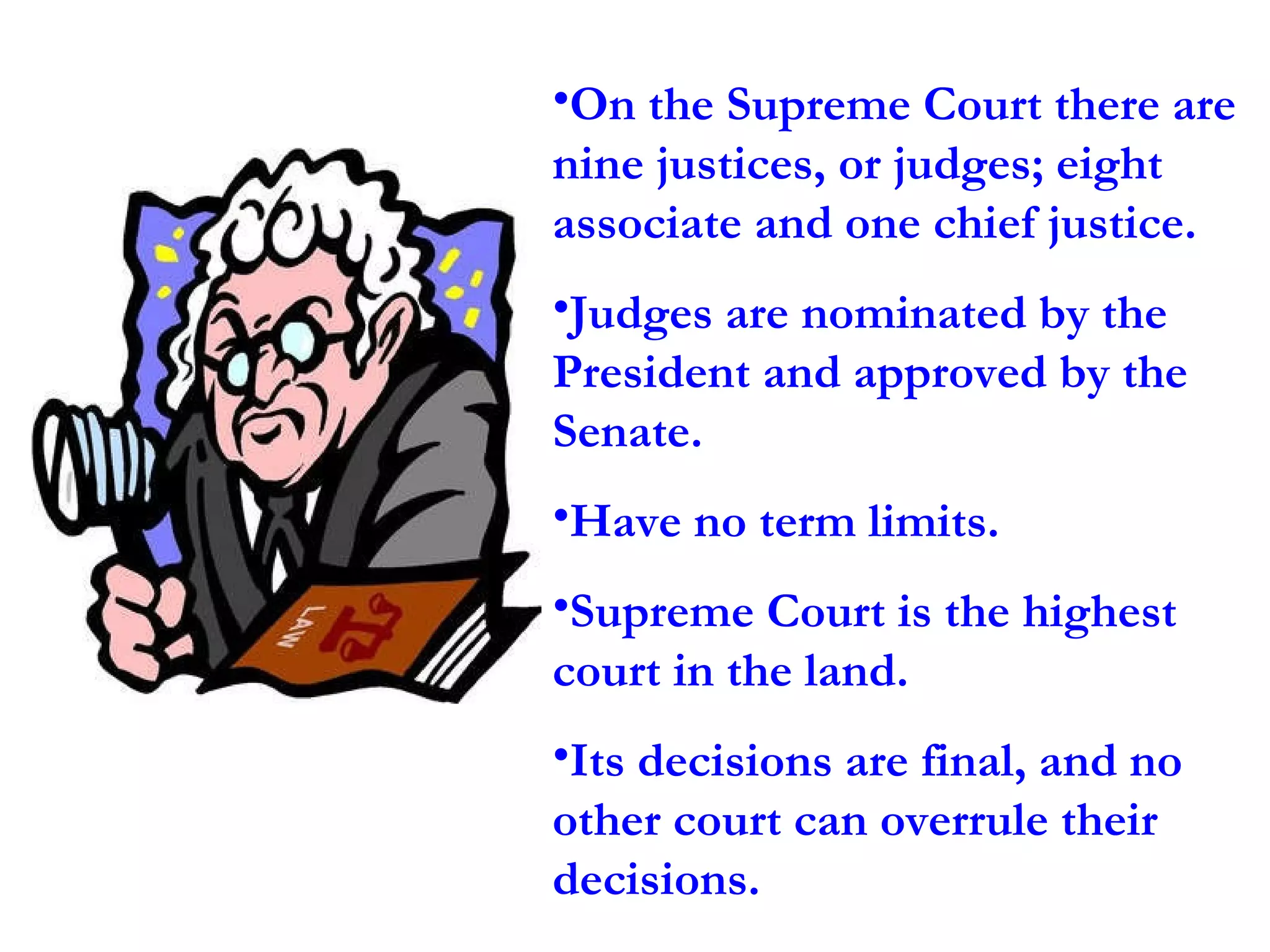On the Supreme Court there are nine justices, or judges; eight associate and one chief justice.  Judges are nominated by the President and approved by the Senate.  Have no term limits.  Supreme Court is the highest court in the land.  Its decisions are final, and no other court can overrule their decisions. 
