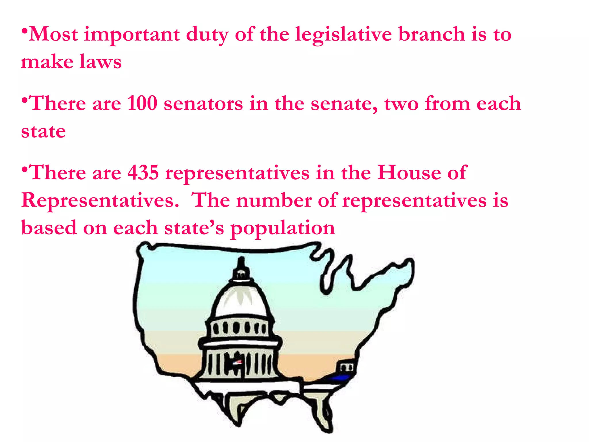 Most important duty of the legislative branch is to make laws  There are 100 senators in the senate, two from each state  There are 435 representatives in the House of Representatives.  The number of representatives is based on each state’s population 