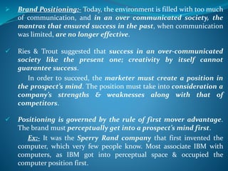  Brand Positioning:- Today, the environment is filled with too much
of communication, and in an over communicated society, the
mantras that ensured success in the past, when communication
was limited, are no longer effective.
 Ries & Trout suggested that success in an over-communicated
society like the present one; creativity by itself cannot
guarantee success.
In order to succeed, the marketer must create a position in
the prospect’s mind. The position must take into consideration a
company’s strengths & weaknesses along with that of
competitors.
 Positioning is governed by the rule of first mover advantage.
The brand must perceptually get into a prospect’s mind first.
Ex:- It was the Sperry Rand company that first invented the
computer, which very few people know. Most associate IBM with
computers, as IBM got into perceptual space & occupied the
computer position first.
 