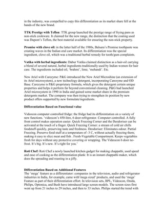 in the industry, was compelled to copy this differentiation as its market share fell at the
hands of the new brand.
TTK Prestige with Teflon: TTK group launched the prestige range of frying pans as
non-stick cookware. It claimed for the new range, the distinction that the coating used
was Dupont‘s Teflon, the best material available for ensuring the non-stick property.
Promise with clove oil: in the latter half of the 1980s, Balsara‘s Promise toothpaste was
creating waves in the Indian oral care market. Its differentiation was the special
ingredient, clove oil, which was a traditional herbal remedy for tooth/gum complaints.
Vatika with herbal ingredients: Dabur Vatika claimed distinction as a hair-oil carrying
a blend of several natural, herbal ingredients traditionally used by Indian women for hair
care. The ingredients included oil, ‗brahmi‘, lime, ‗mehandi‘. Etc.
New Ariel with Carezyme: P&G introduced the New Ariel Microshine (an extension of
its Ariel microsystem), a new technology detergent, incorporating Carezyme and OD
Base. Carezyme is P&G proprietary formula, which gives the detergent certain unique
properties and helps it perform far beyond conventional cleaning. P&G had launched
Ariel microsystem in 1990 in India and gained some market share in the premium
detergents market. The company was then trying to strengthen its position by new
product offers supported by new formulate/ingredients.
Differentiation Based on Functional value
Videocon computer controlled fridge: the fridge had its differentiation on a variety of
new functions. ‗videocon‘s 450-litre, 6 door refrigerator. Computer controlled. A fully
front control makes operation easier. Quick Freezing Corner and the Deodoriser can be
activated at the touch of a finger. Quick Freezing Corner: a stream of cold air chills
foodstuff quickly, preserving taste and freshness. Deodoriser: Eliminates odour. Partial
Freezing. Preserve food stuff at a temperature of -3 C, without actually freezing them;
making it easy to slice meat and fish . Fresh-Vegetable Compartment. Keeps vegetables
fresh for days without any protective covering or wrapping. The Videocon 6 door no-
frost. It‘s big. It‘s new. It‘s right for you.‘
Roti Chef: Roti Chef a newly launched kitchen gadget for making chappathi, used speed
and ease of cooking as the differentiation plank: It is an instant chappathi maker, which
does the spreading and roasting in a jiffy.
Differentiation Based on Additional Features
The ‗mega‘ feature as a differentiator: companies in the television, audio and refrigerator
industries in India, for example, came with‘mega sized‘ products, and used the ‗mega‘
Feature as part of their differentiation effort. In television sets, BPL, Videocon, Onida,
Philips, Optonica, and Bush have introduced large screen models. The screen sizes first
went up from 21 inches to 29 inches, and then to 33 inches. Philips started the trend with
 