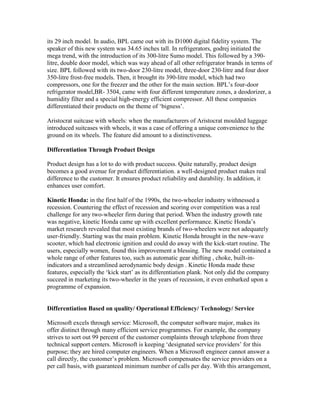 its 29 inch model. In audio, BPL came out with its D1000 digital fidelity system. The
speaker of this new system was 34.65 inches tall. In refrigerators, godrej initiated the
mega trend, with the introduction of its 300-litre Sumo model. This followed by a 390-
litre, double door model, which was way ahead of all other refrigerator brands in terms of
size. BPL followed with its two-door 230-litre model, three-door 230-litre and four door
350-litre frost-free models. Then, it brought its 390-litre model, which had two
compressors, one for the freezer and the other for the main section. BPL‘s four-door
refrigerator model,BR- 3504, came with four different temperature zones, a deodorizer, a
humidity filter and a special high-energy efficient compressor. All these companies
differentiated their products on the theme of ‗bigness‘.
Aristocrat suitcase with wheels: when the manufacturers of Aristocrat moulded luggage
introduced suitcases with wheels, it was a case of offering a unique convenience to the
ground on its wheels. The feature did amount to a distinctiveness.
Differentiation Through Product Design
Product design has a lot to do with product success. Quite naturally, product design
becomes a good avenue for product differentiation. a well-designed product makes real
difference to the customer. It ensures product reliability and durability. In addition, it
enhances user comfort.
Kinetic Honda: in the first half of the 1990s, the two-wheeler industry withnessed a
recession. Countering the effect of recession and scoring over competition was a real
challenge for any two-wheeler firm during that period. When the industry growth rate
was negative, kinetic Honda came up with excellent performance. Kinetic Honda‘s
market research revealed that most existing brands of two-wheelers were not adequately
user-friendly. Starting was the main problem. Kinetic Honda brought in the new-wave
scooter, which had electronic ignition and could do away with the kick-start routine. The
users, especially women, found this improvement a blessing. The new model contained a
whole range of other features too, such as automatic gear shifting , choke, built-in-
indicators and a streamlined aerodynamic body design . Kinetic Honda made these
features, especially the ‗kick start‘ as its differentiation plank. Not only did the company
succeed in marketing its two-wheeler in the years of recession, it even embarked upon a
programme of expansion.
Differentiation Based on quality/ Operational Efficiency/ Technology/ Service
Microsoft excels through service: Microsoft, the computer software major, makes its
offer distinct through many efficient service programmes. For example, the company
strives to sort out 99 percent of the customer complaints through telephone from three
technical support centers. Microsoft is keeping ‗designated service providers‘ for this
purpose; they are hired computer engineers. When a Microsoft engineer cannot answer a
call directly, the customer‘s problem. Microsoft compensates the service providers on a
per call basis, with guaranteed minimum number of calls per day. With this arrangement,
 