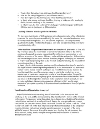 To give him that value, what attributes should our product have?
How are the competing products placed in this respect?
How do we provide the attributes one better than the competitors?
In short, what unique attributes should we develop to make our offer absolutely
distinctive and satisfying to the customer?
In other words, the firm looks for ‗product gaps‘/‘satisfaction gaps‘ and tries to
fill these gaps in its attempt at differentiation.
Locating customer benefits/ product attributes
We have seen that the aim of differentiation is to enhance the value of the offer to the
customer. the marketing man as to identify the assess the customer benefits that are to
be incorporated in the product. It is obvious that no product can carry the entire
spectrum of benefits. The firm has to decide how far it can accommodate customer‘s
expectation in its offer.
Value addition and product differentiation are concurrent processes: in fact, it is
the awareness about the requirement of customers value that enthuses the firm to
continuously upgrade a generic product to different levels of augmentation to suit
different segments of the market. This way, value addition and product differentiation
are concurrent processes; value addition is the end purpose; identifying the attributes
to be provided incorporating them in the product, and differentiating the product from
competitors product is the route
In short, effective differentiation requires careful evaluation of the benefits sought by
the target audience and incorporating the benefits in the product offer. As mentioned
earlier, various market research techniques are available to assess and measure the
benefits sought by a specific consumer group in a particular product in a given
context, and to construct a comparative profile of benefits perception. The profile
while indicate the relative weightage given by consumers to different benefits, which
are linked to different product attributes. In the chapter on market research, we are
covering techniques like perception mapping, which are widely used to study
consumers‘ perception regarding different combinations of customer benefits/ product
attributes.
Conditions for differentiation to succeed
For differentiation to be rewarding, the differentiation claim must be real and
satisfying to the user, and be also sustainable. The claim has to be backed up by product
performance. The customer using the product has to be convinced that the differentiation
claimed is true and that it is actually delivered. Taking the prestige cookware example
cited earlier, the cookware should prove a non-stick vessel it the kitchen. And, the Teflon
should work and work better than other similar products in the market. In the caterpillar
example, the spare parts should actually reach the customer in any part of the world
within 24 hours of the request. Caterpillar should have lined up the infrastructure like
dealer network, strong points, transport arrangements and inventories to honors its
differentiation claim.
 