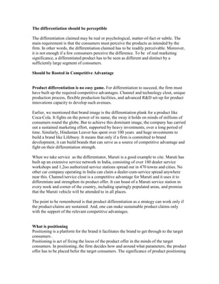 The differentiation should be perceptible
The differentiation claimed may be real or psychological, matter-of-fact or subtle. The
main requirement is that the consumers must perceive the products as intended by the
firm. In other words, the differentiation claimed has to be readily perceivable. Moreover,
it is not enough if a few consumers perceive the difference. To be of real marketing
significance, a differentiated product has to be seen as different and distinct by a
sufficiently large segment of consumers.
Should be Rooted in Competitive Advantage
Product differentiation is no easy game. For differentiation to succeed, the firm must
have built up the required competitive advantages. Channel and technology clout, unique
production process, flexible production facilities, and advanced R&D set-up for product
innovations capacity to develop such avenues.
Earlier, we mentioned that brand image is the differentiation plank for a product like
Coca-Cola. It fights on the power of its name, the sway it holds on minds of millions of
consumers round the globe. But to achieve this dominant image, the company has carried
out a sustained marketing effort, supported by heavy investments, over a long period of
time. Similarly, Hindustan Leaver has spent over 100 years and huge investments to
build a brand like Lifebuoy. It means that only if a firm is committed to brand
development, it can build brands that can serve as a source of competitive advantage and
fight on their differentiation strength.
When we take service as the differentiator, Maruti is a good example to cite. Maruti has
built up an extensive service network in India, consisting of over 180 dealer service
workshops and 1,2oo authorized service stations spread out in 470 towns and cities. No
other car company operating in India can claim a dealer-cum-service spread anywhere
near this. Channel/service clout is a competitive advantage for Maruti and it uses it to
differentiate and strengthen its product offer. It can boast of a Maruti service station in
every nook and corner of the country, including sparingly populated areas, and promise
that the Maruti vehicle will be attended to in all places.
The point to be remembered is that product differentiation as a strategy can work only if
the product-claims are sustained. And, one can make sustainable product claims only
with the support of the relevant competitive advantages.
What is positioning
Positioning is a platform for the brand it facilitates the brand to get through to the target
consumers .
Positioning is act of fixing the locus of the product offer in the minds of the target
consumers. In positioning, the firm decides how and around what parameters, the product
offer has to be placed befor the target consumers. The significance of product positioning
 