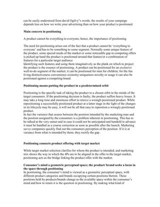 can be easily understood from david Ogilvy‖s words; the results of your campaign
depends less on how we write your advertising than on how your product is positioned.
Main concern in positioning
A product cannot be everything to everyone; hence, the importance of positioning
The need for positioning arises out of the fact that a product cannot be ‗everything to
everyone‘ and has to be something to some segment. Normally some unique feature of
the product, some special needs of the market or some noticeable gap in competing offers
is picked up hand the product is positioned around that feature/or a combination of
features for a particular target audience
Identifying such features and using them imaginatively as the plank on which to project
the product is the essence of positioning. A product can be positioned for an exclusive
well-to-do segment of the market; it can be positioned for men for children; for the fun
living distinctiveness convenience economy uniqueness novelty or usage it can also be
positioned against a competing brand.
Positioning means putting the product in a predetermined orbit
Positioning is the specific task of taking the product to a chosen orbit in the minds of the
target consumers. If the positioning decision is faulty, the product suffers heavy losses. It
may take a long time and enormous effort to reteive a wronglt positioned product. While
repositioning a successfully positioned product at a latter stage in the light of the changes
in its lifecycle may be easy, it will not be all that easy to reposition a wrongly positioned
product.
In fact the varience that ocures between the position intended by the marketing man and
the position assigned by the consumers is a problem inherent in positioning. This has to
be talked at the very outset and in case it could not be anticipated and handeld in advance
it must be handled as a course correction as soon as possible after the launch. Marketing
savvy companies quickly find out the consumers perception of the position. If it is at
variance from what is intended by them, they rectify the gap .
Positioning connects product offering with target market
While target market selection clarifies for whom the product is intended, and marketing
mix shows the way in which the 4Ps are to be aligned in the offer to the target market,
positioning acts as the bridge linking the product offer with the market.
Consumer’s mind a geometric perceptual space; the product/ brand seeks a locus in
the space through positioning
In positioning, the consumer‘s mind is viewed as a geometric perceptual space, with
different product categories and brands occupying certain positions therein. These
positions held by products/brands change as the available space within the consumer‘s
mind and how to retain it is the question in positioning. By making what kind of
 