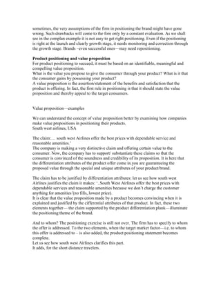 sometimes, the very assumptions of the firm in positioning the brand might have gone
wrong. Such drawbacks will come to the fore only by a constant evaluation. As we shall
see in the complan example it is not easy to get right positioning. Even if the positioning
is right at the launch and clearly growth stage, it needs monitoring and correction through
the growth stage. Brands –even successful ones—may need repositioning.
Product positioning and value proposition
For product positioning to succeed, it must be based on an identifiable, meaningful and
compelling value proposition.
What is the value you propose to give the consumer through your product? What is it that
the consumer gains by possessing your product?
A value proposition is the assertion/statement of the benefits and satisfaction that the
product is offering. In fact, the first rule in positioning is that it should state the value
proposition and thereby appeal to the target consumers.
Value proposition—examples
We can understand the concept of value proposition better by examining how companies
make value propositions in positioning their products.
South west airlines, USA
The claim:… south west Airlines offer the best prices with dependable service and
reasonable amenities.‘
The company is making a very distinctive claim and offering certain value to the
consumer. Now, the company has to support/ substantiate these claims so that the
consumer is convinced of the soundness and credibility of its proposition. It is here that
the differentiation attributes of the product offer come in.you are guaranteeing the
proposed value through the special and unique attributes of your product/brand.
The claim has to be justified by differentiation attributes: let us see how south west
Airlines justifies the claim it makes: ‗..South West Airlines offer the best prices with
dependable services and reasonable amenities because we don‘t charge the customer
anything for amenities‘(no fills, lowest price).
It is clear that the value proposition made by a product becomes convincing when it is
explained and justified by the cifferential attributes of that product. In fact, these two
elements together— the claim supported by the product differentiation plank—illuminate
the positioning theme of the brand.
And to whom? The positioning exercise is still not over. The firm has to specify to whom
the offer is addressed. To the two elements, when the target market factor—i.e. to whom
this offer is addressed to – is also added, the product positioning statement becomes
complete.
Let us see how south west Airlines clarifies this part.
It adds, for the short distance travelers.
 