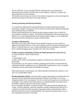the ad is deficient. It may also imply that the marketing team is not clear about
positioning of the product and hence their to the ad agency is deficient. In either case,
advertising fails in its basic purpose.
The burden of advertising is to see how best and how imaginatively and convincingly the
product positioning can be taken to the target audience.
Product positioning and Brand positioning
It is essential to understand the relationship between product positioning and brand
positioning. Though in discussions, the two terms are synonymously and interchangeably
used, technically they are different.
Product positioning denotes the specific product category/product class in which the
given product is opting to compete. And brand positioning denotes the positioning of the
brand viz-a-viz the competing brands in the chosen product category. Let us understand
this distinction better through the example of Maruti Omni.
Example of Maruti Omni
Way back in the 1980s, when Maruti Udyog decided to launch one more vehicle in
addition to the Maruti 800 car, it came out a vehicle, much more spacious than the Maruti
800 car. It had the looks of a van; it could comfortably seat six passengers; it had five
doors, substantial luggage space and taller roof; and it ran on petrol.
Product (category) positioning of Omni: the initial question to be answered was:
As what should this vehicle be positioned?
A car?
A multi-purpose van?
In other words, which was the product category in which this new vehicle was to be
positioned?
If positioned as car, this vehicle would be competing with the then existing brands like
ambassador and fiat in addition to its own Maruti 800. if positioned as a van, it would be
competing with the other brands like Matador and Tempo.
Omni positioned as a multi-purpose van: Maruti decided to position the vehicle as a van
and it was named Maruti Omni.
Brand positioning of Omni: once the product category positioning was decided, the next
question was how should the brand positioning of M aruti van be done viz-a-viz the
competing brands in the van category. The new van had seek its position on its distinctive
advantages. The company had to analyse how the competing brands were perceived on
the different attributes special to this product category.
In the van market, the Maruti van had to compete with other brands like Matador and
Tempo. All those attributes, which the consumer considers important and looks for in a
van had to be analysed and the consumer‘s perception of the existing brands on those
attributes had to be assessed. And then,Maruti van‘s desired locus/positioning viz-a-viz
the competing brands had to be decided.
 