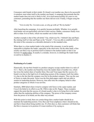 Consumers rank brands in their minds. If a brand is not number one, then to be successful
it somehow must relate itself to the number one brand. A campaign that pretends that the
market leader does not exist is likely to fail. Avis tried unsuccessfully for years to win
customers, pretending that the number one Hertz did not exist. Finally, it began using the
line,
"Avis in only No. 2 in rent-a-cars, so why go with us? We try harder."
After launching the campaign, Avis quickly became profitable. Whether Avis actually
tried harder was not particularly relevant to their success. Rather, consumers finally were
able to relate Avis to Hertz, which was number one in their minds.
Another example is that of the soft-drink 7-Up, which was No. 3 behind Coke and Pepsi.
By relating itself to Coke and Pepsi as the "Uncola", 7-Up was able to establish itself in
the mind of the consumer as a desirable alternative to the standard colas.
When there is a clear market leader in the mind of the consumer, it can be nearly
impossible to displace the leader, especially in the short-term. On the other hand, a firm
usually can find a way to position itself in relation to the market leader so that it can
increase its market share. It usually is a mistake, however, to challenge the leader head-
on and try to displace it.
Positioning of a Leader
Historically, the top three brands in a product category occupy market share in a ratio of
4:2:1. That is, the number one brand has twice the market share of number two, which
has twice the market share of number three. Ries and Trout argue that the success of a
brand is not due to the high level of marketing acumen of the company itself, but rather,
it is due to the fact that the company was first in the product category. They use the case
of Xerox to make this point. Xerox was the first plain-paper copier and was able to
sustain its leadership position. However, time after time the company failed in other
product categories in which it was not first.
Similarly, IBM failed when it tried to compete with Xerox in the copier market, and
Coca-Cola failed in its effort to use Mr. Pibb to take on Dr. Pepper. These examples
support the point that the success of a brand usually is due to its being first in the market
rather than the marketing abilities of the company. The power of the company comes
from the power of its brand, not the other way around.
With this point in mind, there are certain things that a market leader should do to
maintain the leadership position. First, Ries and Trout emphasize what it should not do,
and that is boast about being number one. If a firm does so, then customers will think that
the firm is insecure in its position if it must reinforce it by saying so.
 