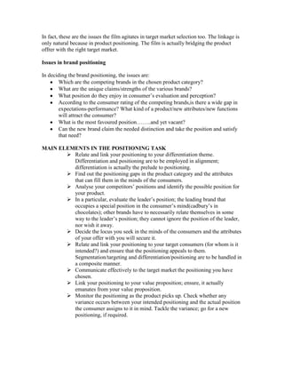 In fact, these are the issues the film agitates in target market selection too. The linkage is
only natural because in product positioning. The film is actually bridging the product
offrer with the right target market.
Issues in brand positioning
In deciding the brand positioning, the issues are:
Which are the competing brands in the chosen product category?
What are the unique claims/strengths of the various brands?
What position do they enjoy in consumer‘s evaluation and perception?
According to the consumer rating of the competing brands,is there a wide gap in
expectations-performance? What kind of a product/new attributes/new functions
will attract the consumer?
What is the most favoured position……..and yet vacant?
Can the new brand claim the needed distinction and take the position and satisfy
that need?
MAIN ELEMENTS IN THE POSITIONING TASK
 Relate and link your positioning to your differentiation theme.
Differentiation and positioning are to be employed in alignment;
differentiation is actually the prelude to positioning.
 Find out the positioning gaps in the product category and the attributes
that can fill them in the minds of the consumers.
 Analyse your competitors‘ positions and identify the possible position for
your product.
 In a particular, evaluate the leader‘s position; the leading brand that
occupies a special position in the consumer‘s mind(cadbury‘s in
chocolates); other brands have to necessarily relate themselves in some
way to the leader‘s position; they cannot ignore the position of the leader,
nor wish it away.
 Decide the locus you seek in the minds of the consumers and the attributes
of your offer with you will secure it.
 Relate and link your positioning to your target consumers (for whom is it
intended?) and ensure that the positioning appeals to them.
Segmentation/targeting and differentiation/positioning are to be handled in
a composite manner.
 Communicate effectively to the target market the positioning you have
chosen.
 Link your positioning to your value proposition; ensure, it actually
emanates from your value proposition.
 Monitor the positioning as the product picks up. Check whether any
variance occurs between your intended positioning and the actual position
the consumer assigns to it in mind. Tackle the variance; go for a new
positioning, if required.
 