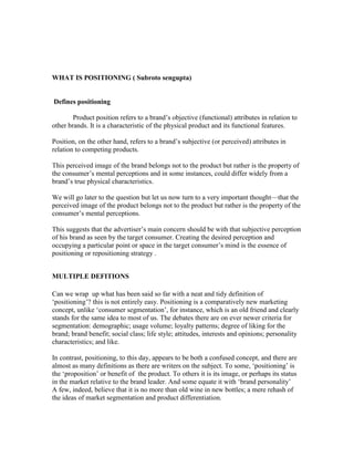 WHAT IS POSITIONING ( Subroto sengupta)
Defines positioning
Product position refers to a brand‘s objective (functional) attributes in relation to
other brands. It is a characteristic of the physical product and its functional features.
Position, on the other hand, refers to a brand‘s subjective (or perceived) attributes in
relation to competing products.
This perceived image of the brand belongs not to the product but rather is the property of
the consumer‘s mental perceptions and in some instances, could differ widely from a
brand‘s true physical characteristics.
We will go later to the question but let us now turn to a very important thought—that the
perceived image of the product belongs not to the product but rather is the property of the
consumer‘s mental perceptions.
This suggests that the advertiser‘s main concern should be with that subjective perception
of his brand as seen by the target consumer. Creating the desired perception and
occupying a particular point or space in the target consumer‘s mind is the essence of
positioning or repositioning strategy .
MULTIPLE DEFITIONS
Can we wrap up what has been said so far with a neat and tidy definition of
‗positioning‘? this is not entirely easy. Positioning is a comparatively new marketing
concept, unlike ‗consumer segmentation‘, for instance, which is an old friend and clearly
stands for the same idea to most of us. The debates there are on ever newer criteria for
segmentation: demographic; usage volume; loyalty patterns; degree of liking for the
brand; brand benefit; social class; life style; attitudes, interests and opinions; personality
characteristics; and like.
In contrast, positioning, to this day, appears to be both a confused concept, and there are
almost as many definitions as there are writers on the subject. To some, ‗positioning‘ is
the ‗proposition‘ or benefit of the product. To others it is its image, or perhaps its status
in the market relative to the brand leader. And some equate it with ‗brand personality‘
A few, indeed, believe that it is no more than old wine in new bottles; a mere rehash of
the ideas of market segmentation and product differentiation.
 