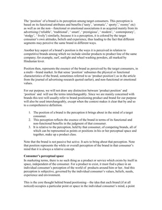 The ‗position‘ of a brand is its perception among target consumers. This perception is
based on its functional attributes and benefits (‗tasty‘, ‗aromatic‘,‘ sporty‘,‘ roomy‘ etc)
as well as on the non—functional or emotional associations it as acquired mainly from its
advertising (‗reliable‘, ‗traditional‘, ‗ smart‘, ‗ prestigious‘, ‗ modern‘, ‗ contemporary‘,
‗stodgy‘, ‗ lively‘) similarly, because it is a perception, it is colored by the target
consumer‘s own attitudes, beliefs and experience, thus leading to the fact that different
segments may perceive the same brand in different ways.
Another key aspect of a brand‘s position is the ways it is perceived in relation to
competitive brands among which we include similar products to product line of the same
company; for example, surf, sunlight and wheel washing powders, all marked by
Hindustan lever.
Position then, represents the essence of the brand as perceived by the target consumers, in
a multi—brand market. In that sense ‗position‘ subsumes the physical or functional
characteristics of the brand, sometimes referred to as ‗product position‘( as in the article
from the journal of advertising research quoted earlier), and non-functional or emotional
values.
For our purpose, we will not draw any distinction between ‗product position‘ and
‗position‘ and will use the terms interchangeably. Since we are mainly concerned with
brands this text will usually refer to brand positioning product and brand for our purpose
will also be used interchangeably, except when the context makes it clear that by and so
to a comprehensive definition.
1. The position of a brand is the perception it brings about in the mind of a target
consumer.
2. This perception reflects the essence of the brand in terms of its functional and
non-functional benefits in the judgment of that consumer.
3. It is relative to the perception, held by that consumer, of competing brands, all of
which can be represented as points or positions in his or her perceptual space and
together, make up a product class.
Note that the brand is not passive but active. It acts to bring about that perception. Note
that position represents the while or overall perception of the brand in that consumer‘s
mind that it is always a relative concept.
Consumer’s perceptual space
In marketing terms, there is no such thing as a product or service which exists by itself in
space, independent of the consumer. For a product to exist, it must find a place in an
individual consumer‘s perception of the world of products around him or her. And this
perception is subjective, governed by the individual consumer‘s values, beliefs, needs,
experience and environment.
This is the core thought behind brand positioning—the idea that each brand (if at all
noticed) occupies a particular point or space in the individual consumer‘s mind, a point
 