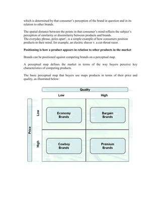 which is determined by that consumer‘s perception of the brand in question and in its
relation to other brands.
The spatial distance between the points in that consumer‘s mind reflects the subject‘s
perception of similarity or dissimilarity between products and brands.
The everyday phrase, poles apart‘, is a simple example of how consumers position
products in their mind; for example, an electric shaver v. a cut-throat razor.
Positioning is how a product appears in relation to other products in the market
Brands can be positioned against competing brands on a perceptual map.
A perceptual map defines the market in terms of the way buyers perceive key
characteristics of competing products.
The basic perceptual map that buyers use maps products in terms of their price and
quality, as illustrated below:
 