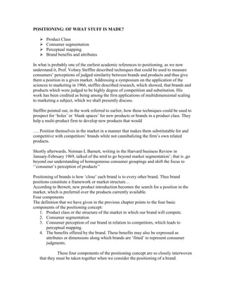 POSITIONING: OF WHAT STUFF IS MADE?
 Product Class
 Consumer segmentation
 Perceptual mapping
 Brand benefits and attributes
In what is probably one of the earliest academic references to positioning, as we now
understand it, Prof. Volney Stefflre described techniques that could be used to measure
consumers‘ perceptions of judged similarity between brands and products and thus give
them a position in a given market. Addressing a symposium on the application of the
sciences to marketing in 1966, stefflre described research, which showed, that brands and
products which were judged to be highly degree of competition and substitution. His
work has been credited as being among the first applications of multidimensional scaling
to marketing a subject, which we shall presently discuss.
Stefflre pointed out, in the work referred to earlier, how these techniques could be used to
prospect for ‗holes‘ or ‗blank spaces‘ for new products or brands in a product class. They
help a multi-product firm to develop new products that would
…. Position themselves in the market in a manner that makes them substitutable for and
competitive with competitors‘ brands while not cannibalizing the firm‘s own related
products.
Shortly afterwards, Norman L Barnett, writing in the Harvard business Review in
January-February 1969, talked of the nrrd to go beyond market segmentation‘; that is ,go
beyond our understanding of homogeneous consumer groupings and shift the focus to
‗‘consumer‘s perception of products‘‘
Positioning of brands is how ‗close‘ each brand is to every other brand. Thus brand
positions constitute a framework or market structure…
According to Bernett, new product introduction becomes the search for a position in the
market, which is preferred over the products currently available.
Four components
The definition that we have given in the previous chapter points to the four basic
components of the positioning concept:
1. Product class or the structure of the market in which our brand will compete.
2. Consumer segmentation
3. Consumer perception of our brand in relation to competitors, which leads to
perceptual mapping.
4. The benefits offered by the brand. These benefits may also be expressed as
attributes or dimensions along which brands are ‗fitted‘ to represent consumer
judgments.
These four components of the positioning concept are so closely interwoven
that they must be taken together when we consider the positioning of a brand.
 