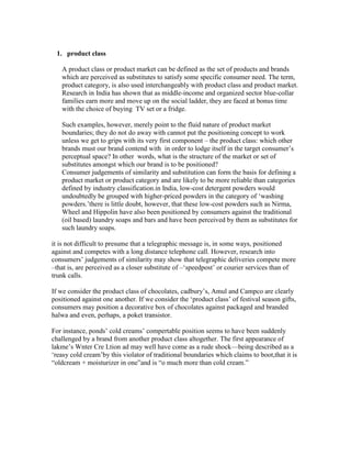 1. product class
A product class or product market can be defined as the set of products and brands
which are perceived as substitutes to satisfy some specific consumer need. The term,
product category, is also used interchangeably with product class and product market.
Research in India has shown that as middle-income and organized sector blue-collar
families earn more and move up on the social ladder, they are faced at bonus time
with the choice of buying TV set or a fridge.
Such examples, however, merely point to the fluid nature of product market
boundaries; they do not do away with cannot put the positioning concept to work
unless we get to grips with its very first component – the product class: which other
brands must our brand contend with in order to lodge itself in the target consumer‘s
perceptual space? In other words, what is the structure of the market or set of
substitutes amongst which our brand is to be positioned?
Consumer judgements of similarity and substitution can form the basis for defining a
product market or product category and are likely to be more reliable than categories
defined by industry classification.in India, low-cost detergent powders would
undoubtedly be grouped with higher-priced powders in the category of ‗washing
powders.‘there is little doubt, however, that these low-cost powders such as Nirma,
Wheel and Hippolin have also been positioned by consumers against the traditional
(oil based) laundry soaps and bars and have been perceived by them as substitutes for
such laundry soaps.
it is not difficult to presume that a telegraphic message is, in some ways, positioned
against and competes with a long distance telephone call. However, research into
consumers‘ judgements of similarity may show that telegraphic deliveries compete more
–that is, are perceived as a closer substitute of –‗speedpost‘ or courier services than of
trunk calls.
If we consider the product class of chocolates, cadbury‘s, Amul and Campco are clearly
positioned against one another. If we consider the ‗product class‘ of festival season gifts,
consumers may position a decorative box of chocolates against packaged and branded
halwa and even, perhaps, a poket transistor.
For instance, ponds‘ cold creams‘ compertable position seems to have been suddenly
challenged by a brand from another product class altogether. The first appearance of
lakme‘s Wnter Cre Ltion ad may well have come as a rude shock—being described as a
‗reasy cold cream‘by this violator of traditional boundaries which claims to boot,that it is
―oldcream + moisturizer in one‖and is ―o much more than cold cream.‖
 